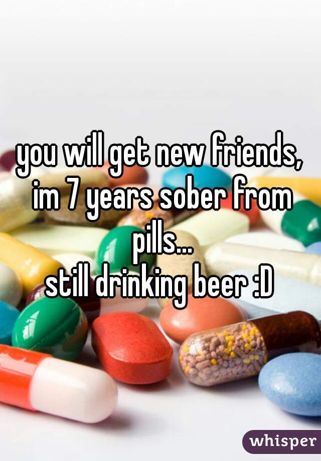 you will get new friends, im 7 years sober from pills...
still drinking beer :D