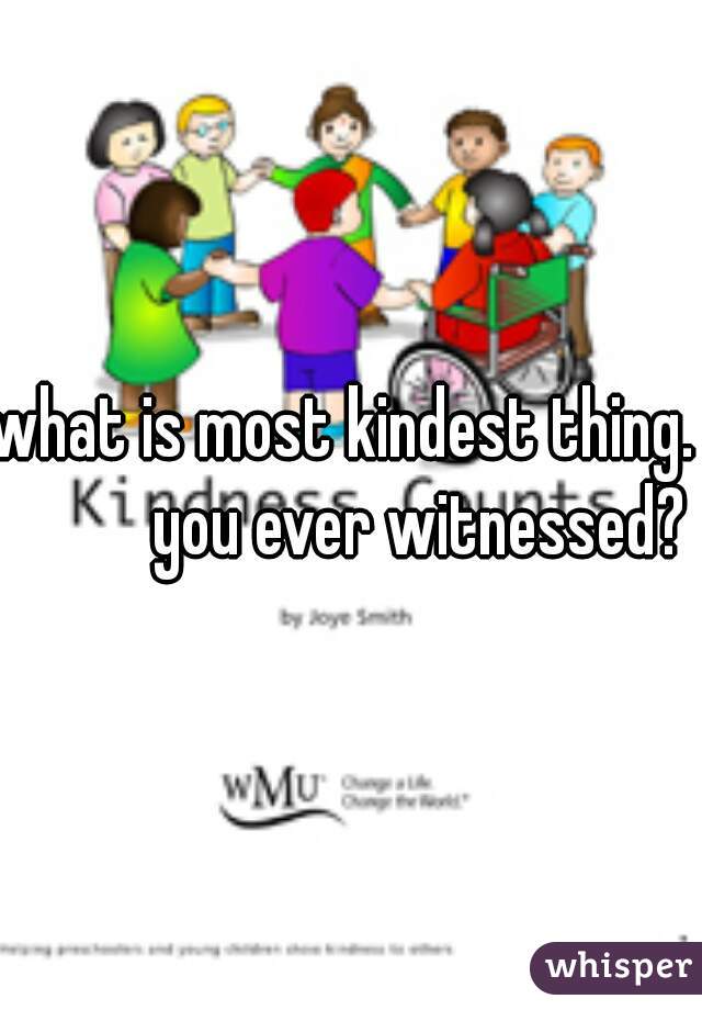 what is most kindest thing.            you ever witnessed? 
