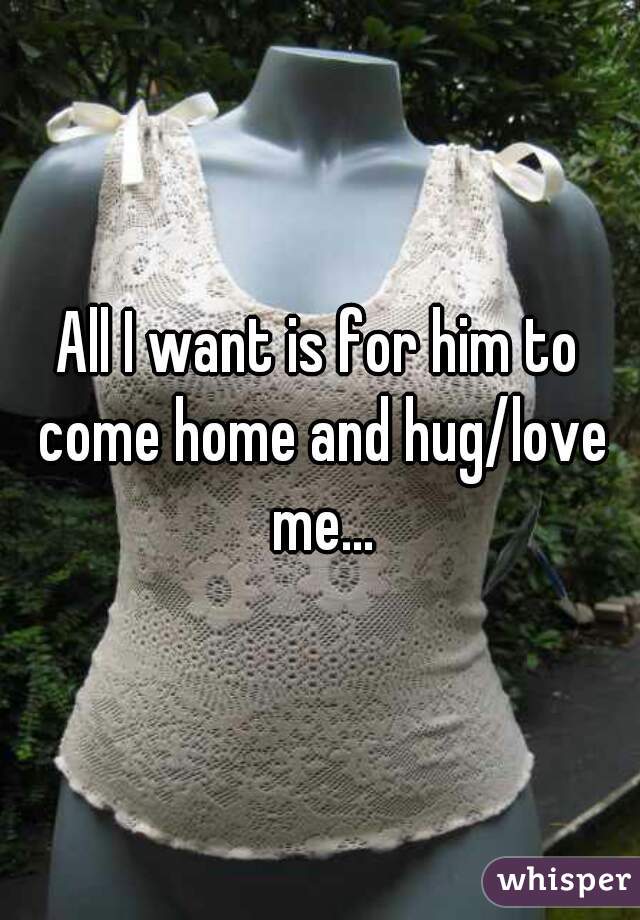 All I want is for him to come home and hug/love me...
