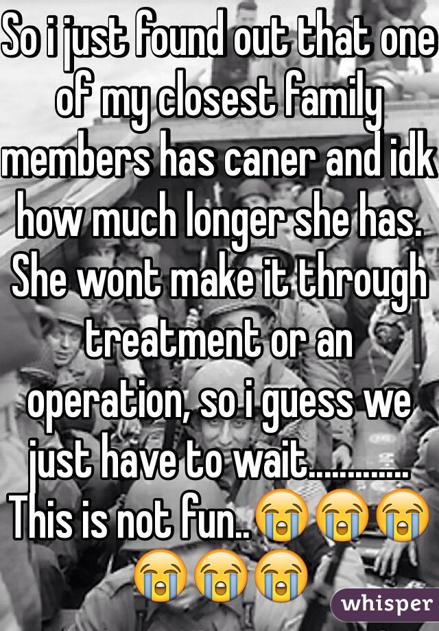 So i just found out that one of my closest family members has caner and idk how much longer she has. She wont make it through treatment or an operation, so i guess we just have to wait............. This is not fun..😭😭😭😭😭😭 