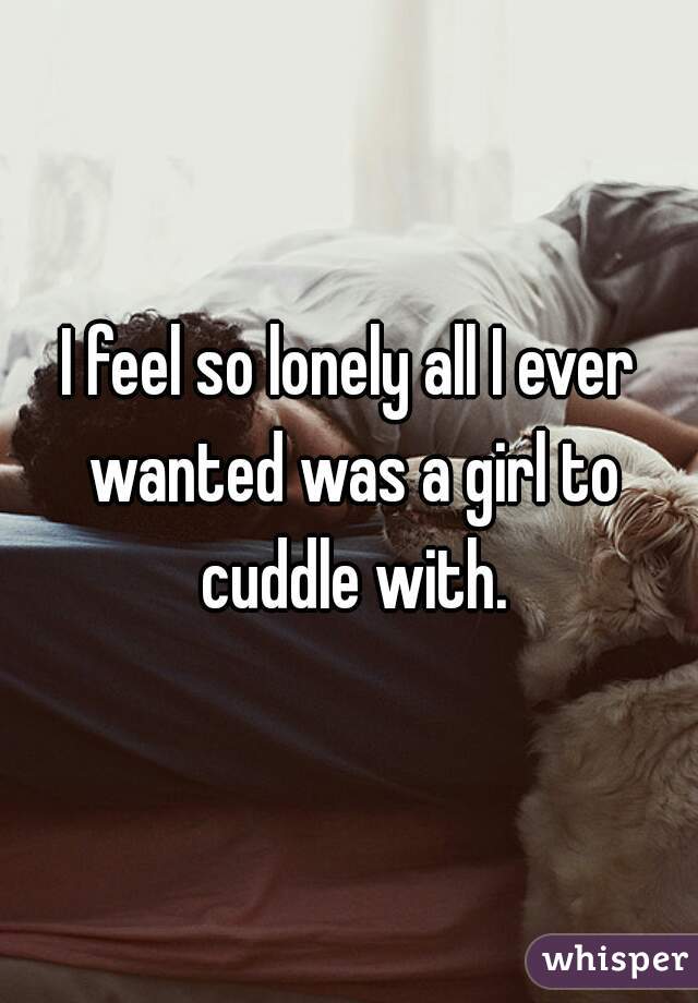 I feel so lonely all I ever wanted was a girl to cuddle with.