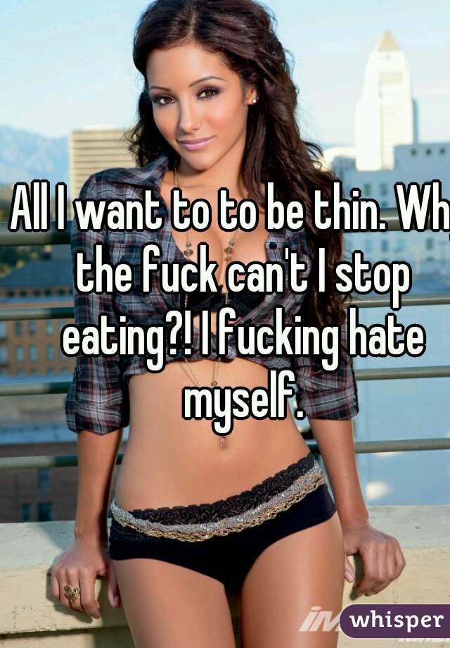 All I want to to be thin. Why the fuck can't I stop eating?! I fucking hate myself.