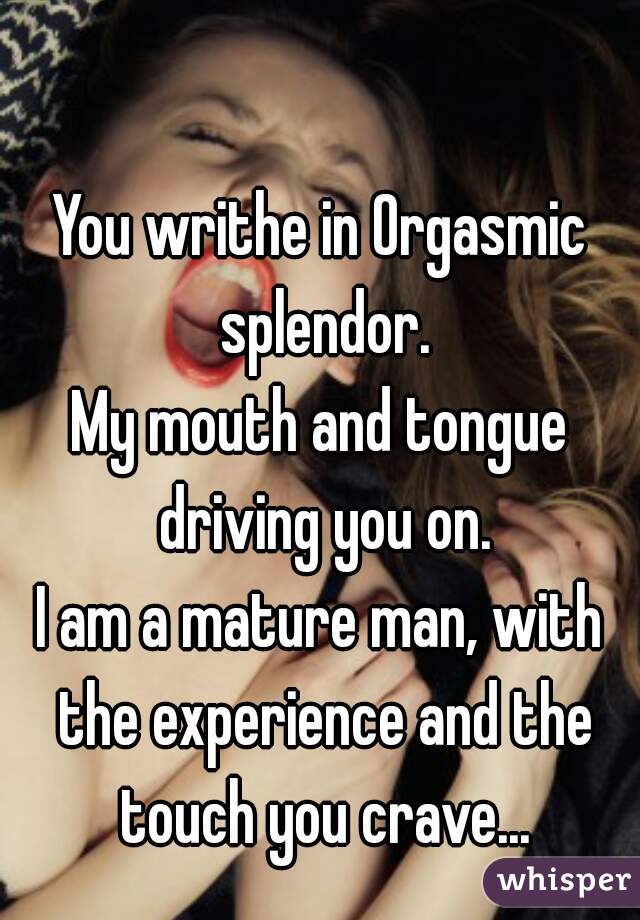 You writhe in Orgasmic splendor.
My mouth and tongue driving you on.

I am a mature man, with the experience and the touch you crave...