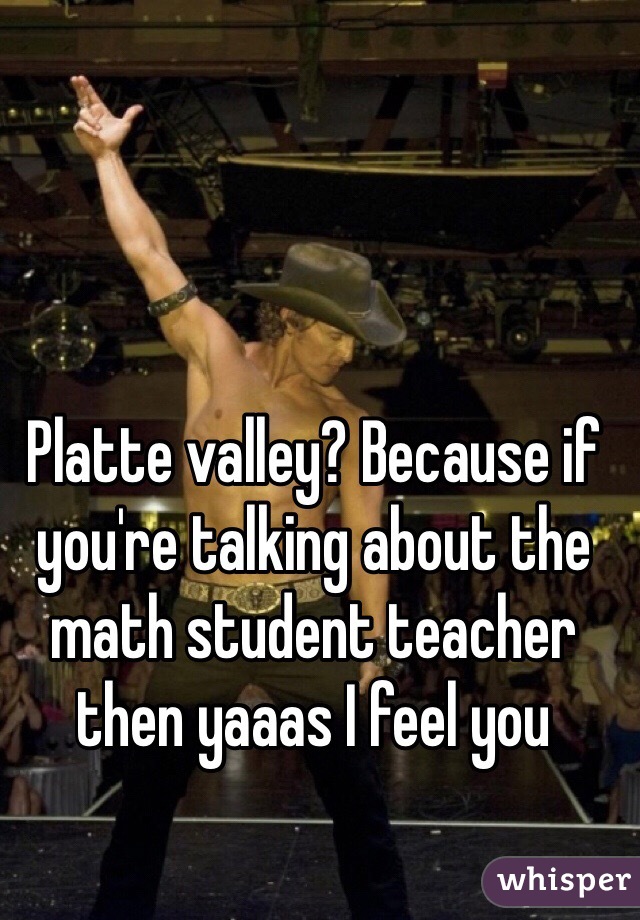 Platte valley? Because if you're talking about the math student teacher then yaaas I feel you