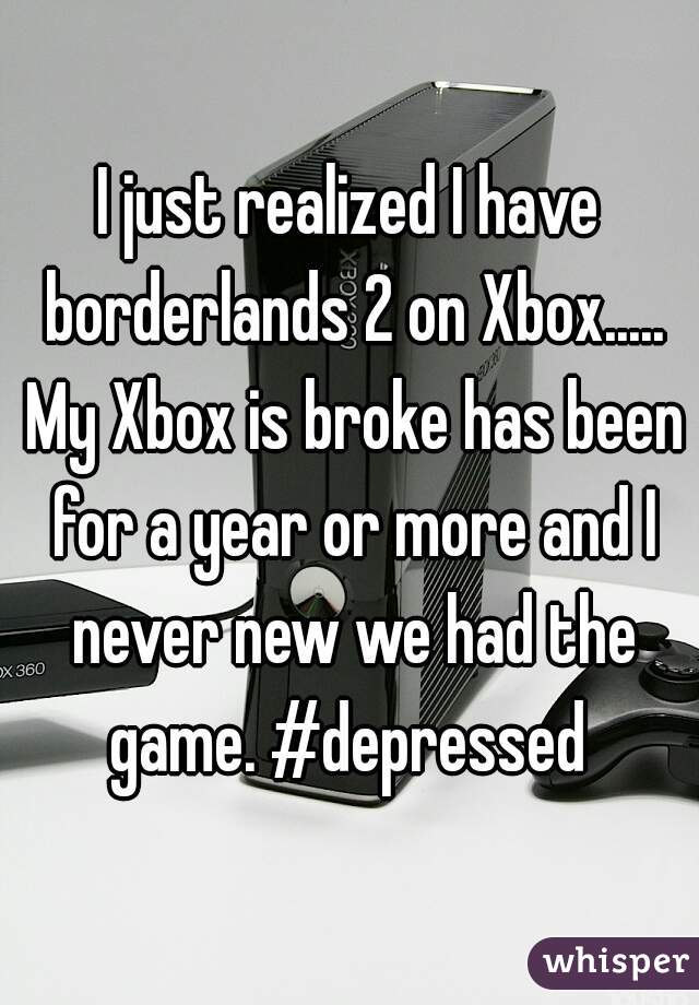 I just realized I have borderlands 2 on Xbox..... My Xbox is broke has been for a year or more and I never new we had the game. #depressed 