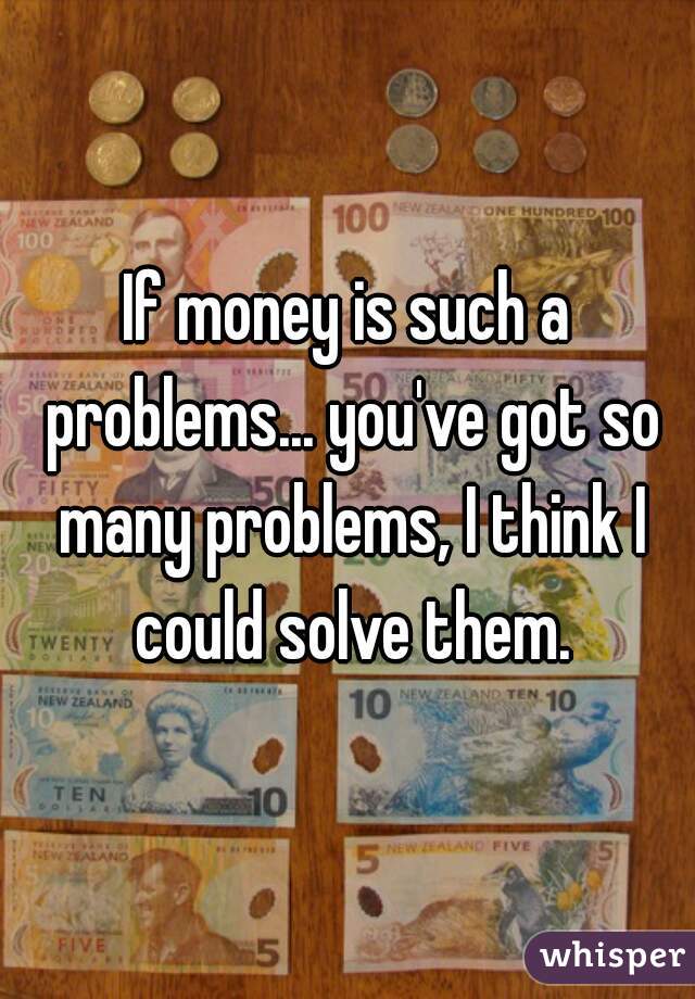 If money is such a problems... you've got so many problems, I think I could solve them.