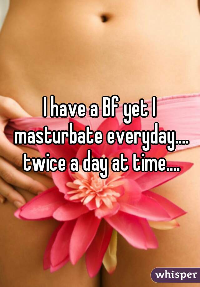 I have a Bf yet I masturbate everyday.... twice a day at time....