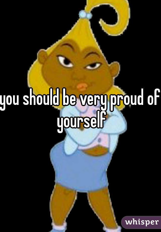 you should be very proud of yourself