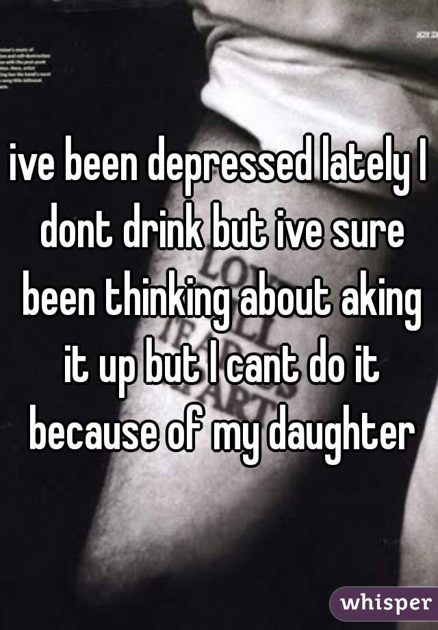 ive been depressed lately I dont drink but ive sure been thinking about aking it up but I cant do it because of my daughter