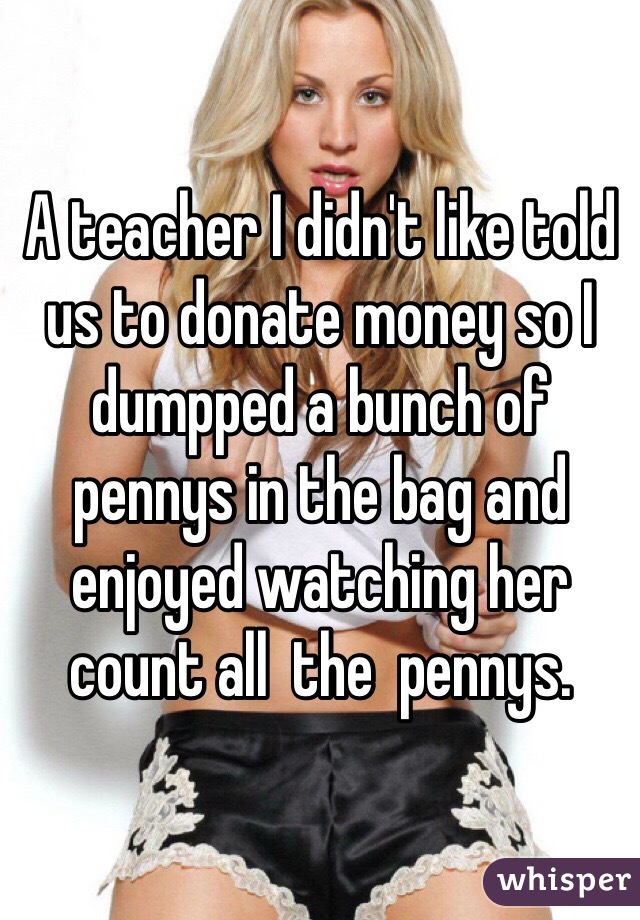 A teacher I didn't like told us to donate money so I dumpped a bunch of pennys in the bag and enjoyed watching her count all  the  pennys.