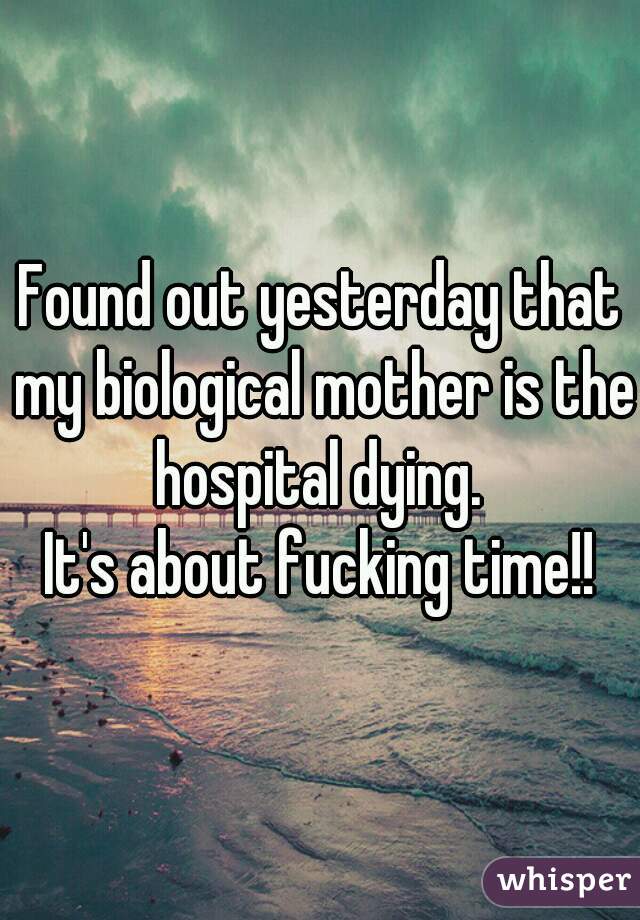 Found out yesterday that my biological mother is the hospital dying. 

It's about fucking time!!