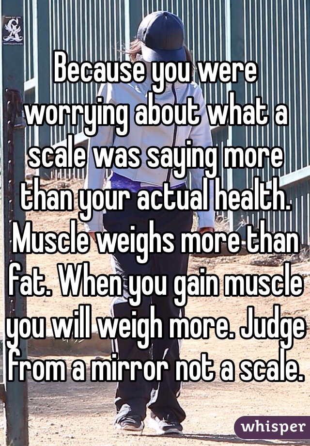 Because you were worrying about what a scale was saying more than your actual health. Muscle weighs more than fat. When you gain muscle you will weigh more. Judge from a mirror not a scale.
