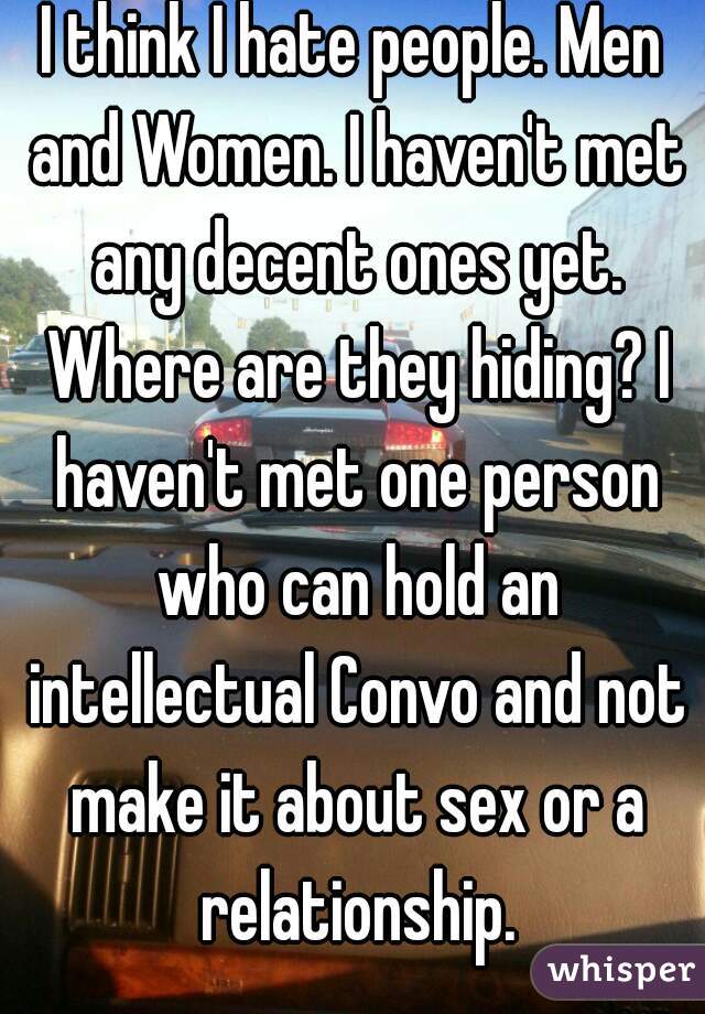 I think I hate people. Men and Women. I haven't met any decent ones yet. Where are they hiding? I haven't met one person who can hold an intellectual Convo and not make it about sex or a relationship.