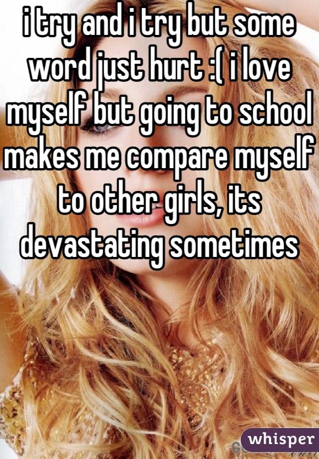 i try and i try but some word just hurt :( i love myself but going to school makes me compare myself to other girls, its devastating sometimes