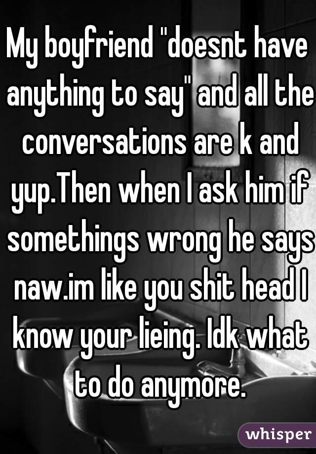 My boyfriend "doesnt have anything to say" and all the conversations are k and yup.Then when I ask him if somethings wrong he says naw.im like you shit head I know your lieing. Idk what to do anymore.