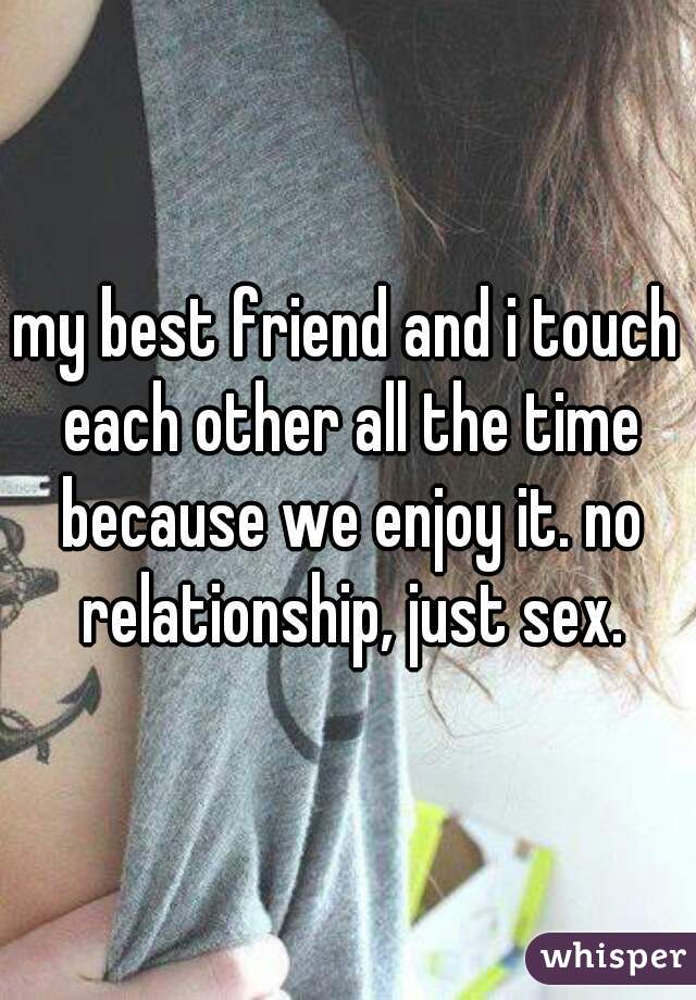 my best friend and i touch each other all the time because we enjoy it. no relationship, just sex.
