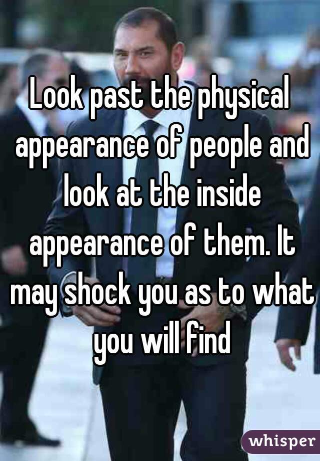 Look past the physical appearance of people and look at the inside appearance of them. It may shock you as to what you will find