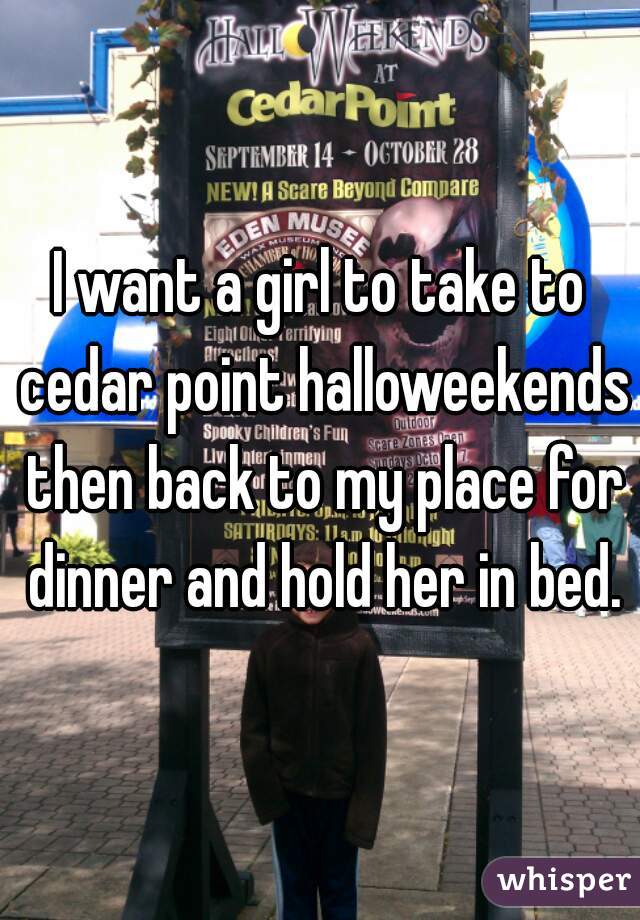 I want a girl to take to cedar point halloweekends then back to my place for dinner and hold her in bed.