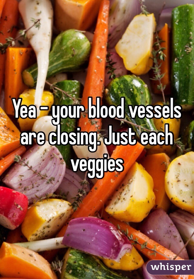 Yea - your blood vessels are closing. Just each veggies