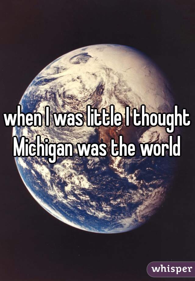 when I was little I thought Michigan was the world 
