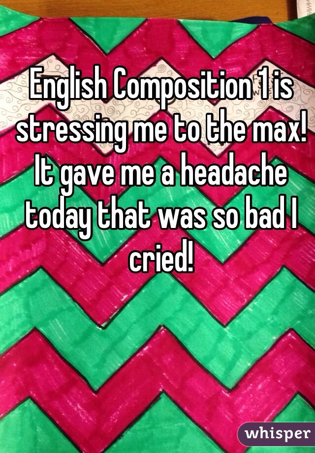 English Composition 1 is stressing me to the max! It gave me a headache today that was so bad I cried!