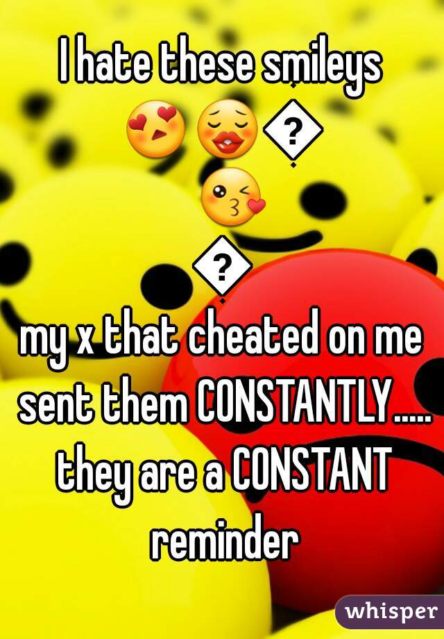 I hate these smileys
😍😗😙😘😚
my x that cheated on me sent them CONSTANTLY..... they are a CONSTANT reminder