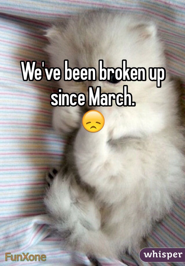 We've been broken up since March.
😞