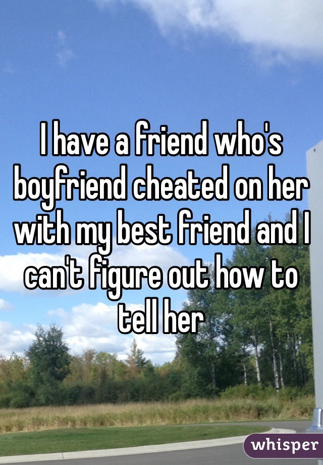 I have a friend who's boyfriend cheated on her with my best friend and I can't figure out how to tell her