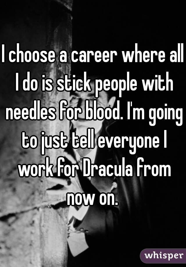 I choose a career where all I do is stick people with needles for blood. I'm going to just tell everyone I work for Dracula from now on. 