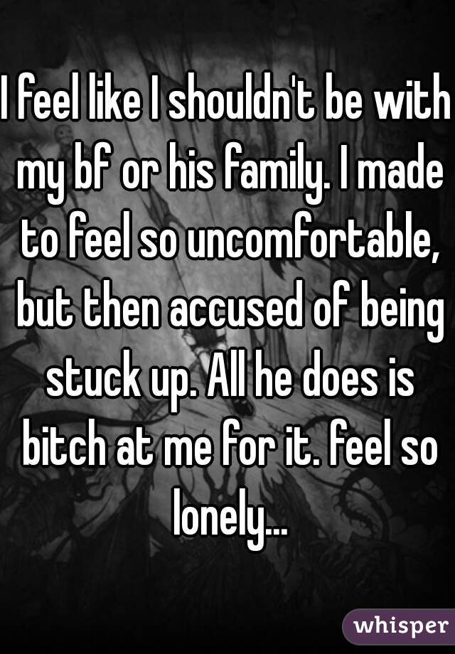 I feel like I shouldn't be with my bf or his family. I made to feel so uncomfortable, but then accused of being stuck up. All he does is bitch at me for it. feel so lonely...