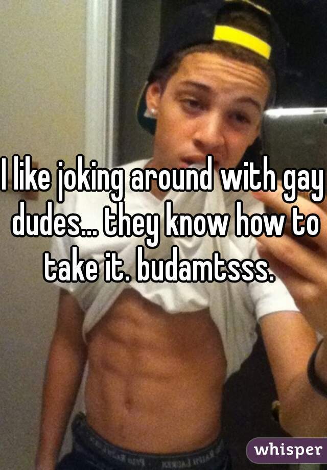I like joking around with gay dudes... they know how to take it. budamtsss.  