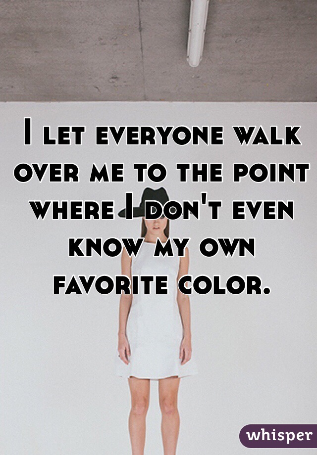 I let everyone walk over me to the point where I don't even know my own favorite color.
