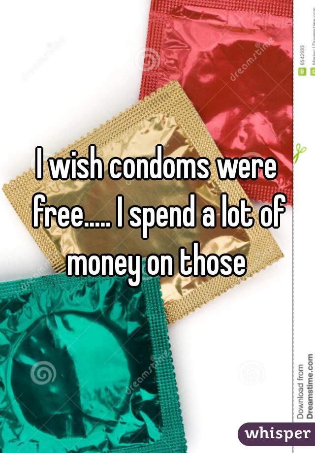 I wish condoms were free..... I spend a lot of money on those 