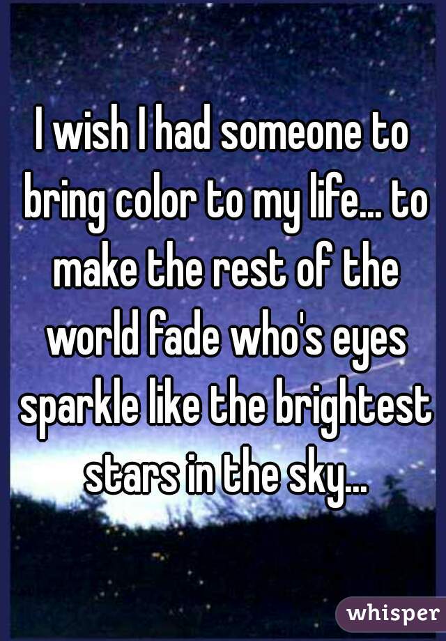 I wish I had someone to bring color to my life... to make the rest of the world fade who's eyes sparkle like the brightest stars in the sky...