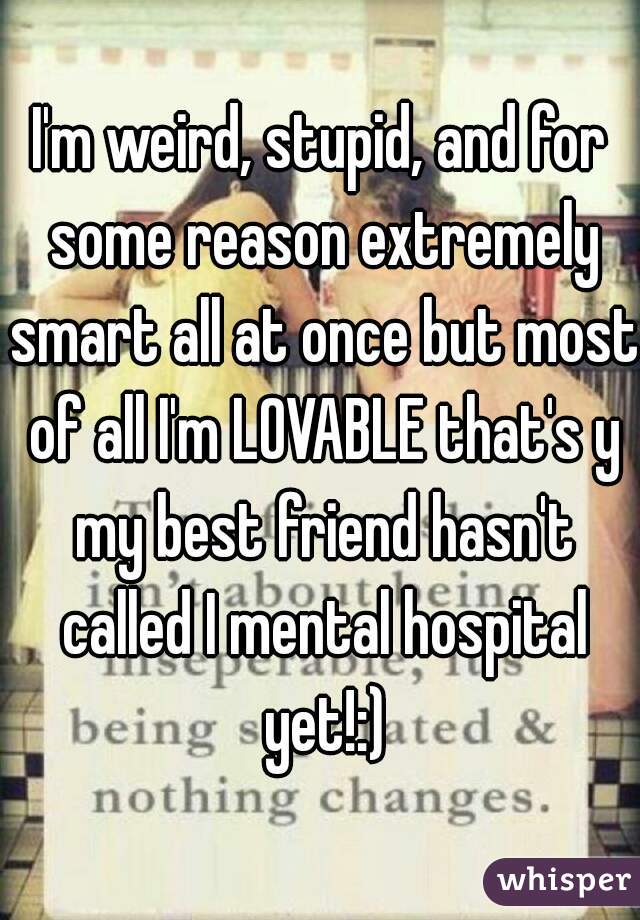 I'm weird, stupid, and for some reason extremely smart all at once but most of all I'm LOVABLE that's y my best friend hasn't called I mental hospital yet!:)