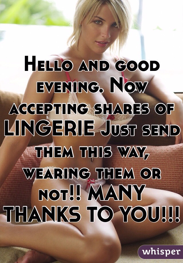 Hello and good evening. Now accepting shares of LINGERIE Just send them this way, wearing them or not!! MANY THANKS TO YOU!!!