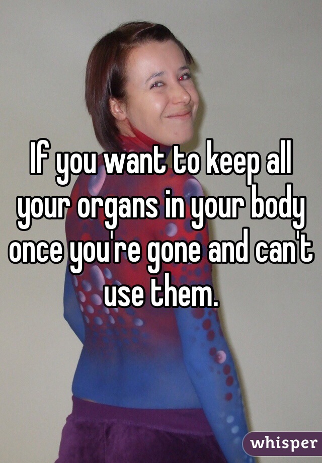 If you want to keep all your organs in your body once you're gone and can't use them. 