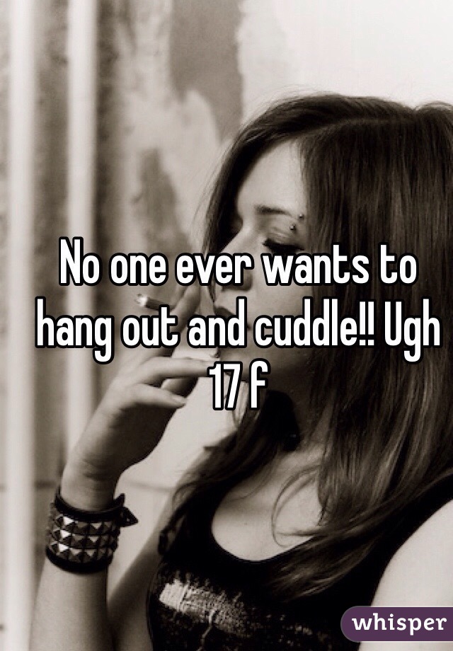 No one ever wants to hang out and cuddle!! Ugh 17 f