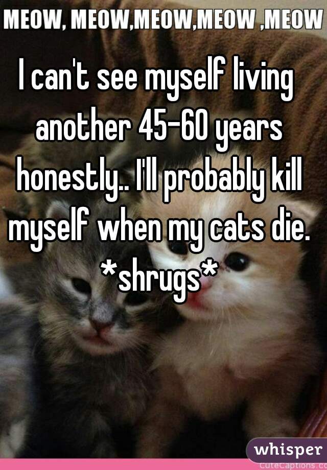 I can't see myself living another 45-60 years honestly.. I'll probably kill myself when my cats die. *shrugs*