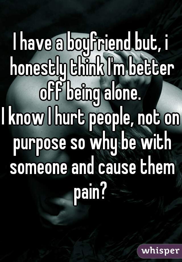 I have a boyfriend but, i honestly think I'm better off being alone. 
I know I hurt people, not on purpose so why be with someone and cause them pain? 