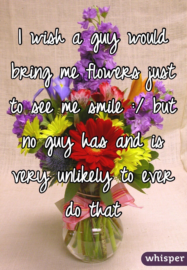 I wish a guy would bring me flowers just to see me smile :/ but no guy has and is very unlikely to ever do that 