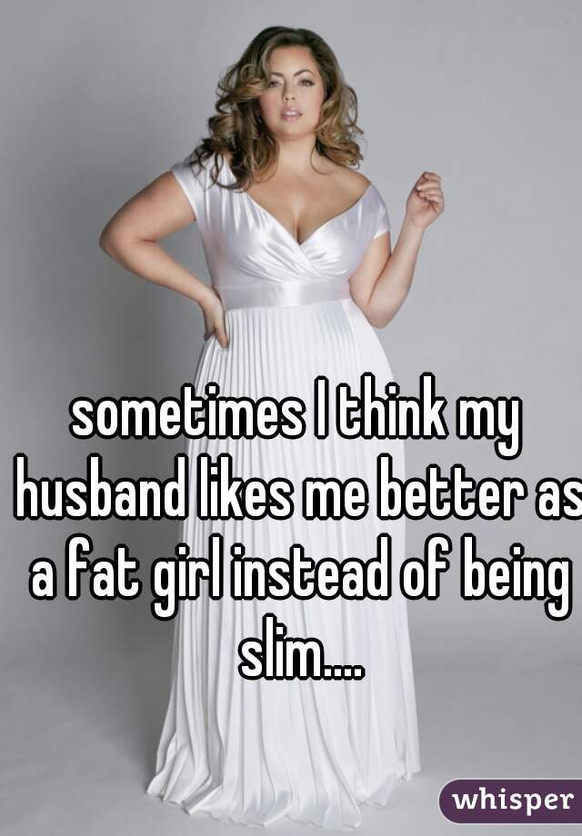sometimes I think my husband likes me better as a fat girl instead of being slim....