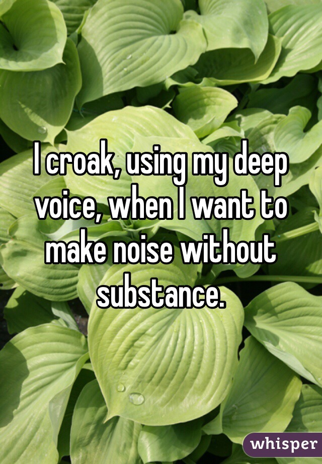 I croak, using my deep voice, when I want to make noise without substance. 