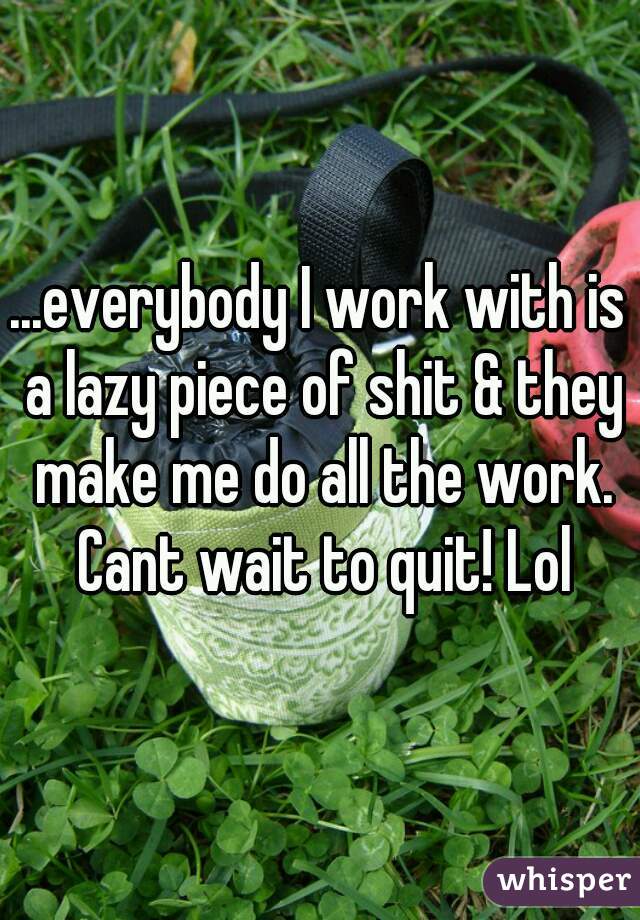 ...everybody I work with is a lazy piece of shit & they make me do all the work. Cant wait to quit! Lol