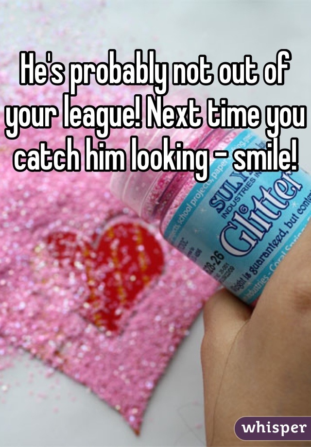 He's probably not out of your league! Next time you catch him looking - smile!