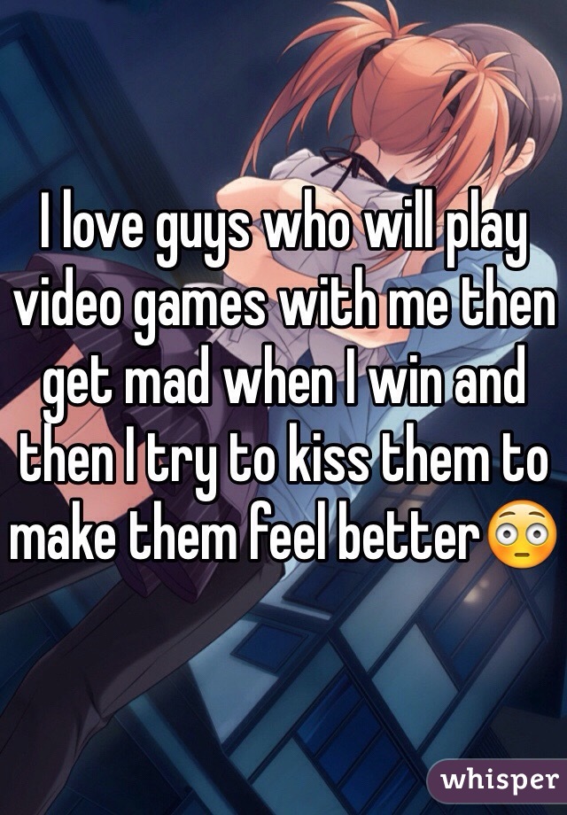 I love guys who will play video games with me then get mad when I win and then I try to kiss them to make them feel better😳