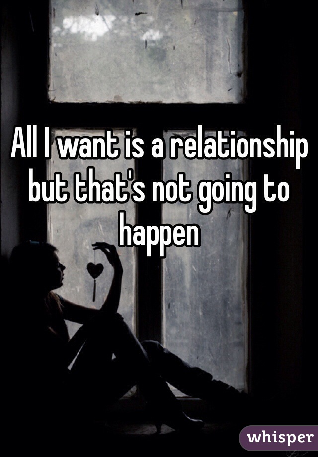 All I want is a relationship but that's not going to happen 