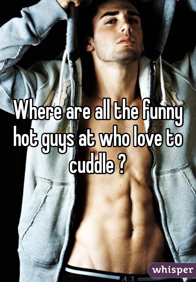 Where are all the funny hot guys at who love to cuddle ?