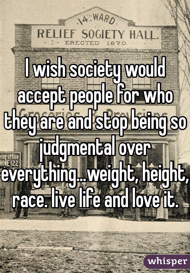 I wish society would accept people for who they are and stop being so judgmental over everything...weight, height, race. live life and love it. 