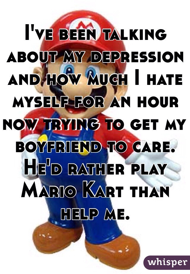 I've been talking about my depression and how much I hate myself for an hour now trying to get my boyfriend to care. 
He'd rather play Mario Kart than help me.